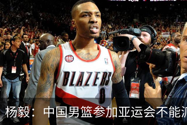 杨毅：中国男篮参加亚运会不能派二队或青年队打 必须要全力争冠